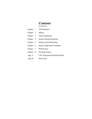 Contents
Introduction
Chapter 1 3D Workspace
Chapter 2 Splines
Chapter 3 Surface Modeling
Chapter 4 Surface Rough Machining
Chapter 5 Surface Finish Machining
Chapter 6 Surface High Speed Toolpaths
Chapter 7 Mold Project
Chapter 8 Prototype Project
App. A CNC Programming Planning Sheet
App. B Drill Chart
 
