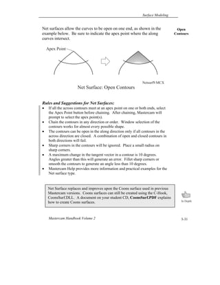 Surface Modeling
Mastercam Handbook Volume 2 3-31
Net surfaces allow the curves to be open on one end, as shown in the
example below. Be sure to indicate the apex point where the along
curves intersect.
Rules and Suggestions for Net Surfaces:
 If all the across contours meet at an apex point on one or both ends, select
the Apex Point button before chaining. After chaining, Mastercam will
prompt to select the apex point(s).
 Chain the contours in any direction or order. Window selection of the
contours works for almost every possible shape.
 The contours can be open in the along direction only if all contours in the
across direction are closed. A combination of open and closed contours in
both directions will fail.
 Sharp corners in the contours will be ignored. Place a small radius on
sharp corners.
 A maximum change in the tangent vector in a contour is 10 degrees.
Angles greater than this will generate an error. Fillet sharp corners or
smooth the contours to generate an angle less than 10 degrees.
 Mastercam Help provides more information and practical examples for the
Net surface type.
Net Surface replaces and improves upon the Coons surface used in previous
Mastercam versions. Coons surfaces can still be created using the C-Hook,
CoonsSurf.DLL. A document on your student CD, CoonsSurf.PDF explains
how to create Coons surfaces.
Open
Contours
Net Surface: Open Contours
Apex Point
Netsurf9.MCX
 