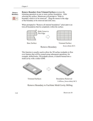 Chapter 3
Mastercam X63-42
Remove Boundary from Trimmed Surfaces reverses the
trimming operation on one or more surface boundaries. After
selecting the surface, Mastercam will prompt to “Slide to
boundary which is to be removed”. Drag the mouse to the edge
of the boundary to be removed and click once.
When prompted to “Remove all internal boundaries” select yes to un-
trim all boundaries that lie completely within the surface.
This function is usually used to allow the 3D surface toolpaths to flow
over features that will be created using subsequent operations; for
example, drilled holes, 2D toolpath cutouts, or details burned into a
mold cavity with a sinker EDM.
Remove
Boundary
Base Surface Trimmed Surface
Remove Boundary
RemoveBndy.MCX
Slide Cursor to
This Edge
Remove Boundary to Facilitate Mold Cavity Milling
Trimmed Surfaces Boundaries Removed
CellPhone_RemoveBndy.MCX
 