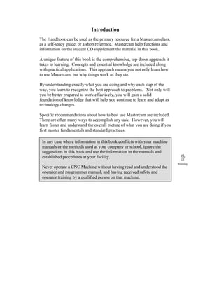 Introduction
The Handbook can be used as the primary resource for a Mastercam class,
as a self-study guide, or a shop reference. Mastercam help functions and
information on the student CD supplement the material in this book.
A unique feature of this book is the comprehensive, top-down approach it
takes to learning. Concepts and essential knowledge are included along
with practical applications. This approach means you not only learn how
to use Mastercam, but why things work as they do.
By understanding exactly what you are doing and why each step of the
way, you learn to recognize the best approach to problems. Not only will
you be better prepared to work effectively, you will gain a solid
foundation of knowledge that will help you continue to learn and adapt as
technology changes.
Specific recommendations about how to best use Mastercam are included.
There are often many ways to accomplish any task. However, you will
learn faster and understand the overall picture of what you are doing if you
first master fundamentals and standard practices.
In any case where information in this book conflicts with your machine
manuals or the methods used at your company or school, ignore the
suggestions in this book and use the information in the manuals and
established procedures at your facility.
Never operate a CNC Machine without having read and understood the
operator and programmer manual, and having received safety and
operator training by a qualified person on that machine.
 