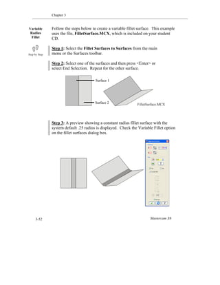 Chapter 3
Mastercam X63-52
Follow the steps below to create a variable fillet surface. This example
uses the file, FilletSurface.MCX, which is included on your student
CD.
Step 1: Select the Fillet Surfaces to Surfaces from the main
menu or the Surfaces toolbar.
Step 2: Select one of the surfaces and then press <Enter> or
select End Selection. Repeat for the other surface.
Step 3: A preview showing a constant radius fillet surface with the
system default .25 radius is displayed. Check the Variable Fillet option
on the fillet surfaces dialog box.
Variable
Radius
Fillet
FilletSurface.MCX
Surface 1
Surface 2
 