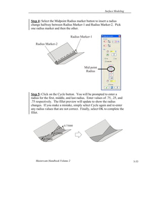 Surface Modeling
Mastercam Handbook Volume 2 3-53
Step 4: Select the Midpoint Radius marker button to insert a radius
change halfway between Radius Marker-1 and Radius Marker-2. Pick
one radius marker and then the other.
Step 5: Click on the Cycle button. You will be prompted to enter a
radius for the first, middle, and last radius. Enter values of .75, .25, and
.75 respectively. The fillet preview will update to show the radius
changes. If you make a mistake, simply select Cycle again and re-enter
any radius values that are not correct. Finally, select OK to complete the
fillet.
Radius Marker-1
Radius Marker-2
Mid point
Radius
0.75000
0.75000
0.25000
 