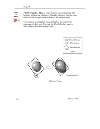 Chapter 3
Mastercam X63-54
Fillet Surface to a Plane is a very reliable way of creating a fillet
between surfaces and a flat area. Consider using this function rather
than Fillet Surfaces to Surfaces if one of the surfaces is flat.
This function uses the plane select dialog box used by trim to
plane described on page 3-36, and the fillet dialog box used by
fillet surfaces described on page 3-46.
Fillet
To
Plane
Fillet to Plane
FilletToPlane.MCX
Original Surface
Fillet Surface
Plane Indicator
Legend
 