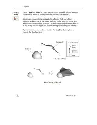 Chapter 3
Mastercam X63-56
Use a 2 Surface Blend to create a surface that smoothly blends between
two surfaces when no other connecting information is known.
Mastercam prompts for a surface to blend onto. Pick one of the
surfaces, and then move the cursor indicator to the point on the surface
where you want the blend to begin. In the illustration below that point is
at the facing surface edges, but it could be anywhere along the surface.
Repeat for the second surface. Use the Surface Blend dialog box to
control the blend surface.
2 Surface
Blend
Two Surface Blend
Surfaces
Blend
Edge
Cursor
Position
Legend
Surface-1
Surface-2
2SurfBlend.MCX
 