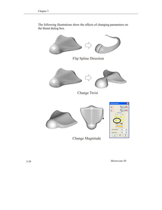 Chapter 3
Mastercam X63-58
The following illustrations show the effects of changing parameters on
the blend dialog box.
Flip Spline Direction
Change Twist
Change Magnitude
 