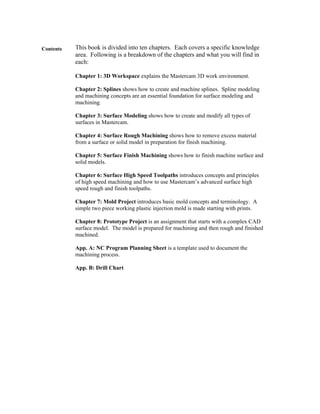 Contents This book is divided into ten chapters. Each covers a specific knowledge
area. Following is a breakdown of the chapters and what you will find in
each:
Chapter 1: 3D Workspace explains the Mastercam 3D work environment.
Chapter 2: Splines shows how to create and machine splines. Spline modeling
and machining concepts are an essential foundation for surface modeling and
machining.
Chapter 3: Surface Modeling shows how to create and modify all types of
surfaces in Mastercam.
Chapter 4: Surface Rough Machining shows how to remove excess material
from a surface or solid model in preparation for finish machining.
Chapter 5: Surface Finish Machining shows how to finish machine surface and
solid models.
Chapter 6: Surface High Speed Toolpaths introduces concepts and principles
of high speed machining and how to use Mastercam’s advanced surface high
speed rough and finish toolpaths.
Chapter 7: Mold Project introduces basic mold concepts and terminology. A
simple two piece working plastic injection mold is made starting with prints.
Chapter 8: Prototype Project is an assignment that starts with a complex CAD
surface model. The model is prepared for machining and then rough and finished
machined.
App. A: NC Program Planning Sheet is a template used to document the
machining process.
App. B: Drill Chart
 