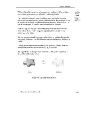 Surface Modeling
Mastercam Handbook Volume 2 3-63
While solids offer numerous advantages over surface models, surfaces
can provide advantages over solids for creating toolpaths.
They may provide much more flexibility when machining complex
shapes, such as an aerospace, prototypes and molds. For example, it can
be easier to contain the toolpath within a defined area with surfaces. It
can be easier to fill or remove certain features with surfaces.
Surface toolpaths may calculate and regenerate faster than toolpaths
from solids. Some 5-axis toolpaths require surfaces or curves and
cannot use solid faces.
It is not uncommon to decompose a solid model to surfaces for creating
machining toolpaths. Use this function to create surfaces on the faces of
a solid.
There is no dialog box associated with this function. Simply pick the
entire solid or specific faces and select OK or <Enter>.
It is a good idea to change levels first so the surfaces are created on a
level different from the solid.
Surface
From
Solid
Create a Surface from Solid
Solid Surfaces
 