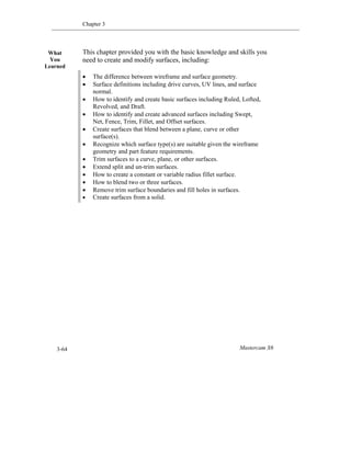 Chapter 3
Mastercam X63-64
What
You
Learned
This chapter provided you with the basic knowledge and skills you
need to create and modify surfaces, including:
 The difference between wireframe and surface geometry.
 Surface definitions including drive curves, UV lines, and surface
normal.
 How to identify and create basic surfaces including Ruled, Lofted,
Revolved, and Draft.
 How to identify and create advanced surfaces including Swept,
Net, Fence, Trim, Fillet, and Offset surfaces.
 Create surfaces that blend between a plane, curve or other
surface(s).
 Recognize which surface type(s) are suitable given the wireframe
geometry and part feature requirements.
 Trim surfaces to a curve, plane, or other surfaces.
 Extend split and un-trim surfaces.
 How to create a constant or variable radius fillet surface.
 How to blend two or three surfaces.
 Remove trim surface boundaries and fill holes in surfaces.
 Create surfaces from a solid.
 