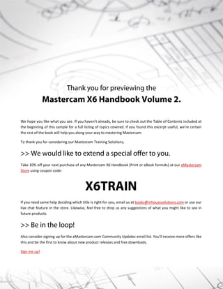 Thank you for previewing the
Mastercam X6 Handbook Volume 2.
We hope you like what you see. If you haven’t already, be sure to check out the Table of Contents included at
the beginning of this sample for a full listing of topics covered. If you found this excerpt useful, we’re certain
the rest of the book will help you along your way to mastering Mastercam.
To thank you for considering our Mastercam Training Solutions,
>> We would like to extend a special offer to you.
Take 10% off your next purchase of any Mastercam X6 Handbook (Print or eBook formats) at our eMastercam
Store using coupon code:
X6TRAIN
If you need some help deciding which title is right for you, email us at books@inhousesolutions.com or use our
live chat feature in the store. Likewise, feel free to drop us any suggestions of what you might like to see in
future products.
>> Be in the loop!
Also consider signing up for the eMastercam.com Community Updates email list. You’ll receive more offers like
this and be the first to know about new product releases and free downloads.
Sign me up!
 