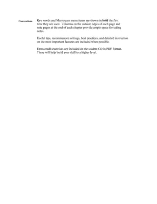 Conventions Key words and Mastercam menu items are shown in bold the first
time they are used. Columns on the outside edges of each page and
note pages at the end of each chapter provide ample space for taking
notes.
Useful tips, recommended settings, best practices, and detailed instruction
on the most important features are included when possible.
Extra credit exercises are included on the student CD in PDF format.
These will help build your skill to a higher level.
 