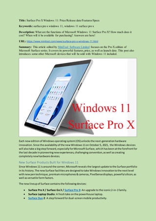 Title: Surface Pro XWindows 11: Price/Release date/Features/Specs
Keywords: surface pro x windows 11, windows 11 surface pro x
Description: What are the functions of Microsoft Windows 11 Surface Pro X? How much does it
cost? When will it be available for purchasing? Answers are here!
URL: https://www.minitool.com/news/surface-pro-x-windows-11.html
Summary: This article edited by MiniTool Software Limited focuses on the Pro X edition of
Microsoft Surface series. It covers its powerful features,price, as well as launch date. This post also
introduces some other Microsoft devices that will be sold with Windows 11 included.
Each neweditionof Windowsoperatingsystem(OS)unlocksthe next-generationhardware
innovation.Since the availabilityof the new Windows11on October5, 2021, the Windows devices
will alsotake a bigstepforward,especiallyforMicrosoftSurface,whichhasbeenatthe forefrontfor
the last decade inpioneeringnewexperiences,challengingconvention,aswell ascreating
completelynewhardware devices.
New Surface Products Built for Windows 11
Since Windows11 isaround the corner,Microsoftreveals the largestupdate tothe Surface portfolio
inits history. The newSurface facilitiesare designedtotake Windowsinnovationtothe nextlevel
withnewpentechnique,premiummicrophones&cameras,PixelSensedisplays,powerful silicon,as
well asversatile formfactors.
The newlineupof Surface containsthe followingdevices:
 Surface Pro X / Surface Go3 / Surface Pro 8: An upgrade to the iconic2-in-1family.
 Surface Laptop Studio: A freshtake onthe powerhouse laptop.
 Surface Duo 2: A stepforward fordual-screenmobile productivity.
 