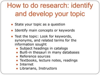 How to do research: identify
and develop your topic
● State your topic as a question
● Identify main concepts or keywords
● Test the topic: Look for keywords,
synonyms, and related terms for the
information sought
● Subject headings in catalogs
● Built-in thesauri in many databases
● Reference sources
● Textbooks, lecture notes, readings
● Internet
● Librarians, Instructors

 