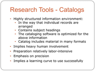 • Highly structured information environment:
• In the way that individual records are
arranged
• Contains subject headings
• The cataloging software is optimized for the
above information
• Catalog includes material in many formats
• Implies heavy human involvement
• Preparation relatively labor-intensive
• Emphasis on precision

• Implies a learning curve to use successfully

 