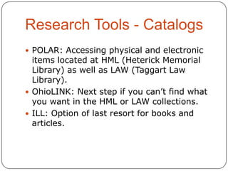 Research Tools - Catalogs
 POLAR: Accessing physical and electronic

items located at HML (Heterick Memorial
Library) as well as LAW (Taggart Law
Library).
 OhioLINK: Next step if you can’t find what
you want in the HML or LAW collections.
 ILL: Option of last resort for books and
articles.

 