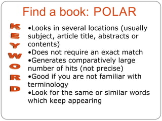 Find a book: POLAR
•Looks in several locations (usually
subject, article title, abstracts or
contents)
•Does not require an exact match
•Generates comparatively large
number of hits (not precise)
•Good if you are not familiar with
terminology
•Look for the same or similar words
which keep appearing

 