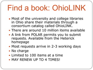 Find a book: OhioLINK
● Most of the university and college libraries









in Ohio share their materials through a
consortium catalog called OhioLINK.
There are around 10 million items available
A link from POLAR permits you to submit
requests. Available from the Heterick
homepage
Most requests arrive in 2-3 working days
No charge
Limited to 100 items at a time
MAY RENEW UP TO 4 TIMES!

 
