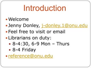 Introduction
 Welcome

 Jenny Donley, j-donley.1@onu.edu
 Feel free to visit or email
 Librarians on duty:
 8-4:30, 6-9 Mon – Thurs
 8-4 Friday

 reference@onu.edu

 