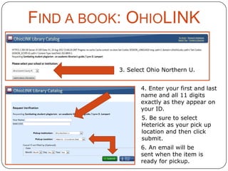 FIND A BOOK: OHIOLINK
3. Select Ohio Northern U.

4. Enter your first and last
name and all 11 digits
exactly as they appear on
your ID.
5. Be sure to select
Heterick as your pick up
location and then click
submit.
6. An email will be
sent when the item is
ready for pickup.

 
