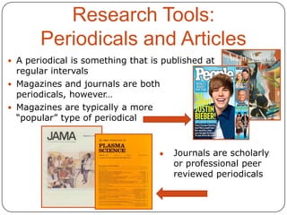 Research Tools:
Periodicals and Articles
 A periodical is something that is published at

regular intervals
 Magazines and journals are both
periodicals, however…
 Magazines are typically a more
“popular” type of periodical

●

Journals are scholarly
or professional peer
reviewed periodicals

 