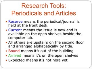 Research Tools:
Periodicals and Articles
 Reserve means the periodical/journal is








held at the front desk.
Current means the issue is new and is
available on the open shelves beside the
computer lab.
All others are upstairs on the second floor
and arranged alphabetically by title.
Bound means it’s out of the building
Arrived means it’s on the open shelves
Expected means it’s not here yet

 