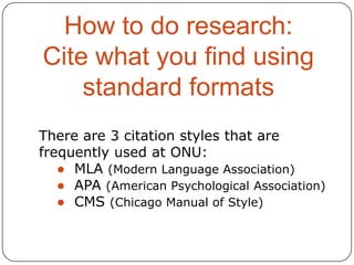 How to do research:
Cite what you find using
standard formats
There are 3 citation styles that are
frequently used at ONU:
● MLA (Modern Language Association)
● APA (American Psychological Association)
● CMS (Chicago Manual of Style)

 