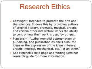 Research Ethics
 Copyright: Intended to promote the arts and

the sciences. It does this by providing authors
of original literary, dramatic, musical, artistic,
and certain other intellectual works the ability
to control how their work is used by others.
 Plagiarism: “...the wrongful appropriation or
purloining, and publication as one’s own, the
ideas or the expression of the ideas (literary,
artistic, musical, mechanical, etc.) of an other.”
 See Heterick’s Help page and Writing Seminar
research guide for more information.

 