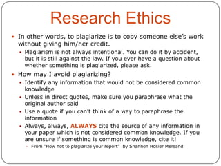 Research Ethics
 In other words, to plagiarize is to copy someone else’s work

without giving him/her credit.

 Plagiarism is not always intentional. You can do it by accident,

but it is still against the law. If you ever have a question about
whether something is plagiarized, please ask.

 How may I avoid plagiarizing?
 Identify any information that would not be considered common

knowledge
 Unless in direct quotes, make sure you paraphrase what the
original author said
 Use a quote if you can’t think of a way to paraphrase the
information
 Always, always, ALWAYS cite the source of any information in
your paper which is not considered common knowledge. If you
are unsure if something is common knowledge, cite it!
 From “How not to plagiarize your report” by Shannon Hosier Mersand

 