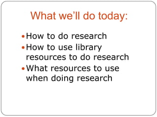 What we’ll do today:
 How to do research
 How to use library

resources to do research
 What resources to use
when doing research

 