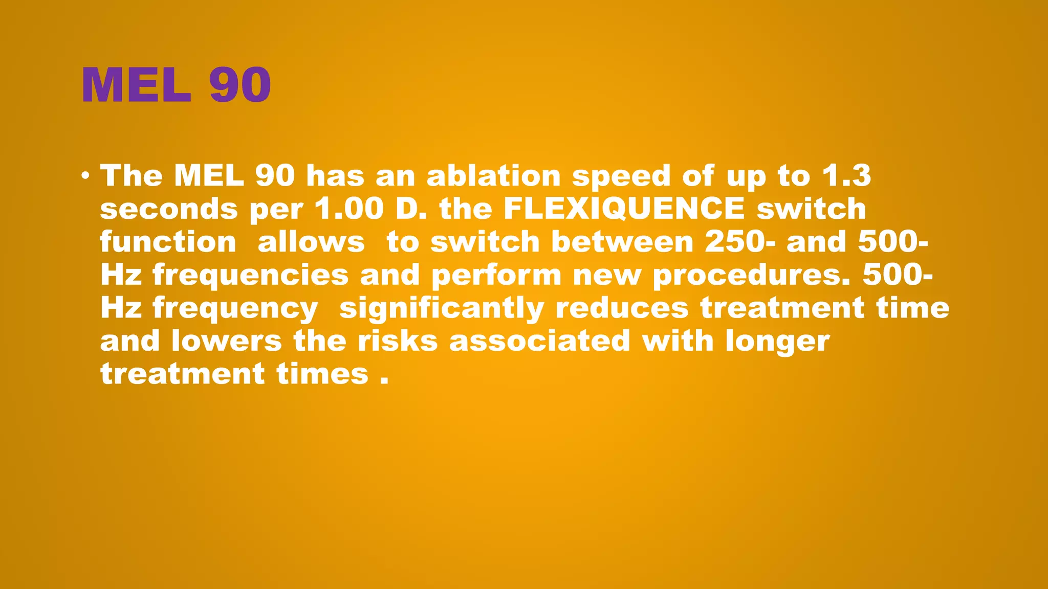MEL 90
• The MEL 90 has an ablation speed of up to 1.3
seconds per 1.00 D. the FLEXIQUENCE switch
function allows to switch between 250- and 500-
Hz frequencies and perform new procedures. 500-
Hz frequency significantly reduces treatment time
and lowers the risks associated with longer
treatment times .
 