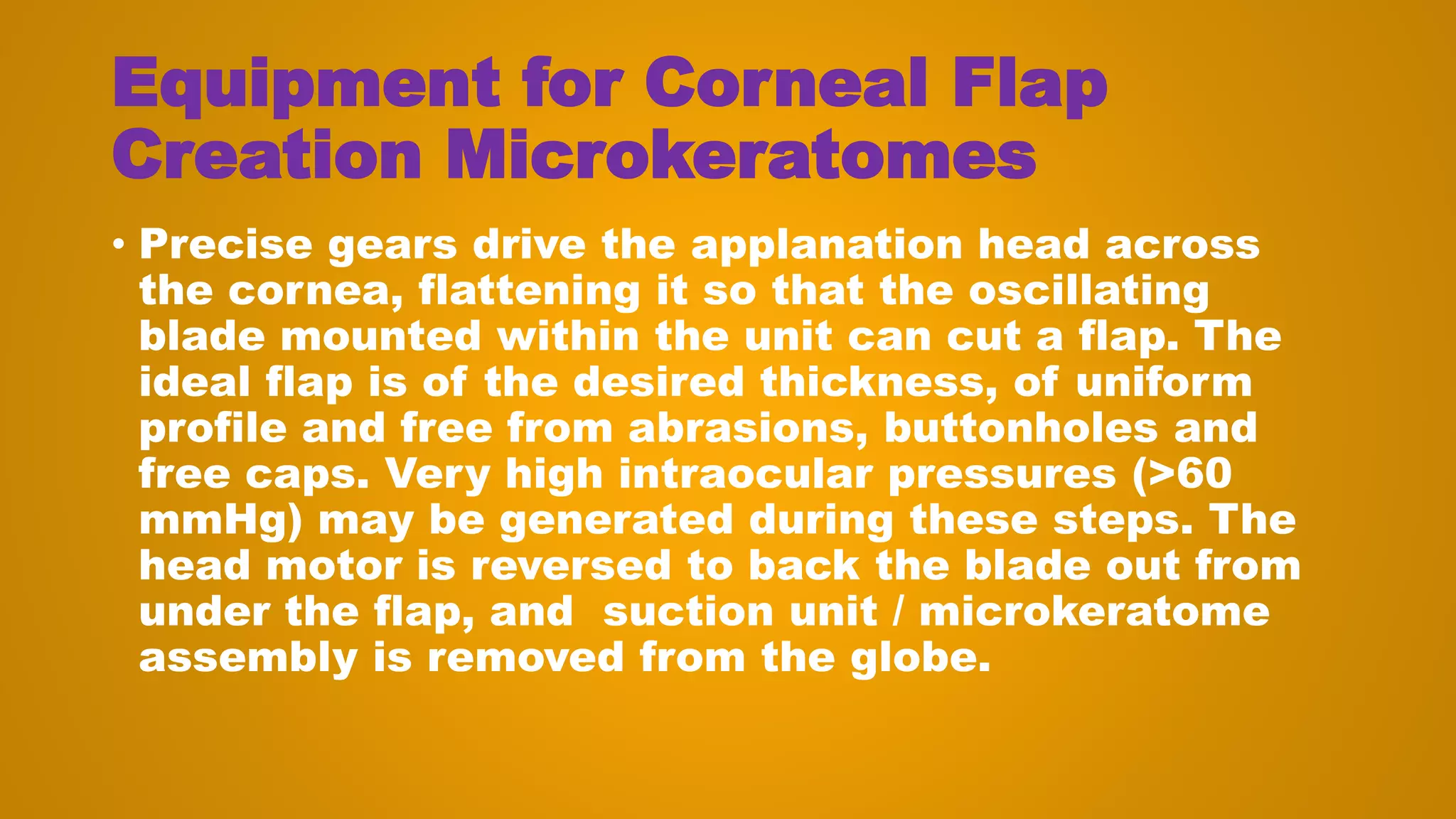 Equipment for Corneal Flap
Creation Microkeratomes
• Precise gears drive the applanation head across
the cornea, flattening it so that the oscillating
blade mounted within the unit can cut a flap. The
ideal flap is of the desired thickness, of uniform
profile and free from abrasions, buttonholes and
free caps. Very high intraocular pressures (>60
mmHg) may be generated during these steps. The
head motor is reversed to back the blade out from
under the flap, and suction unit / microkeratome
assembly is removed from the globe.
 