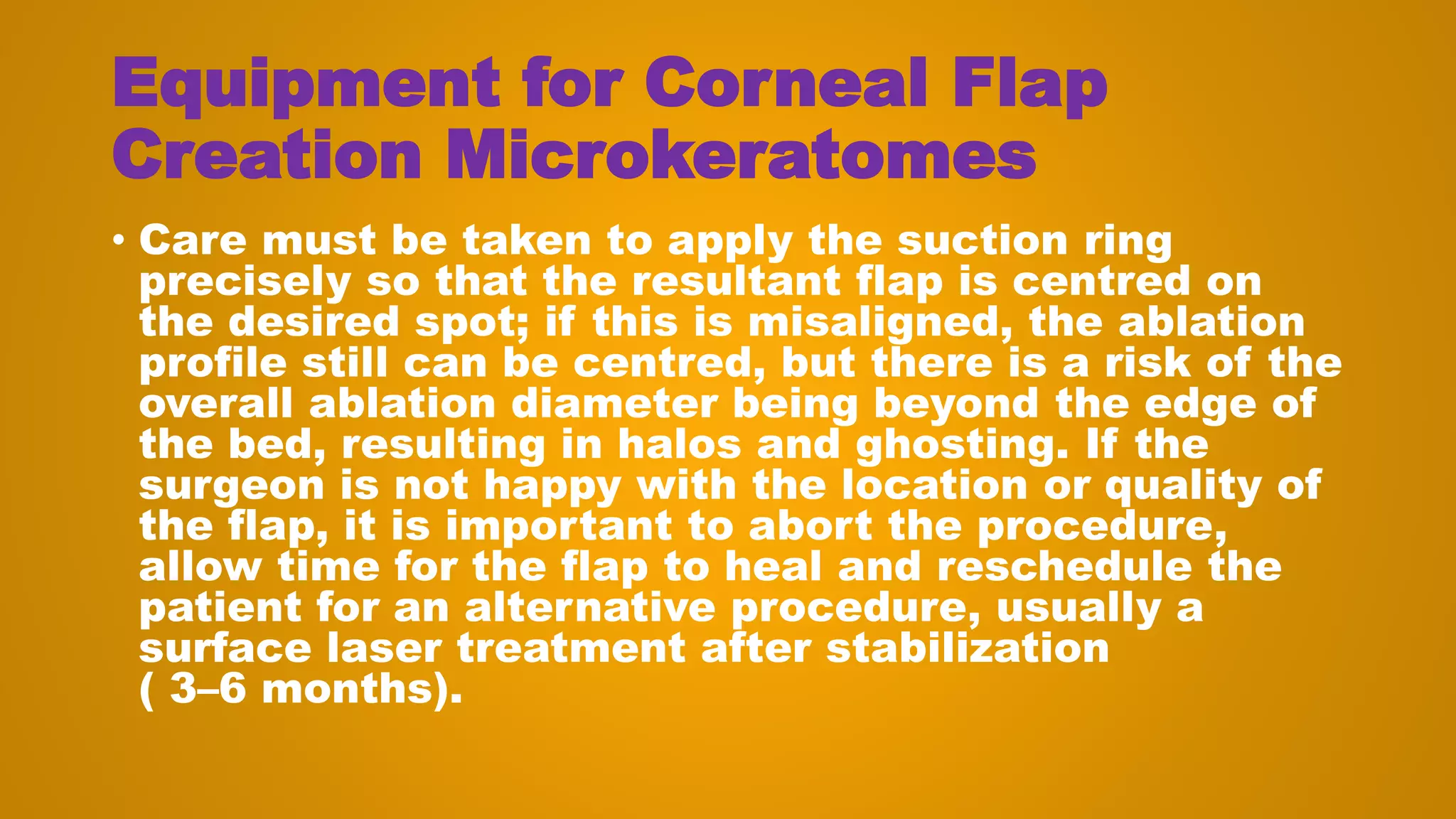 Equipment for Corneal Flap
Creation Microkeratomes
• Care must be taken to apply the suction ring
precisely so that the resultant flap is centred on
the desired spot; if this is misaligned, the ablation
profile still can be centred, but there is a risk of the
overall ablation diameter being beyond the edge of
the bed, resulting in halos and ghosting. If the
surgeon is not happy with the location or quality of
the flap, it is important to abort the procedure,
allow time for the flap to heal and reschedule the
patient for an alternative procedure, usually a
surface laser treatment after stabilization
( 3–6 months).
 