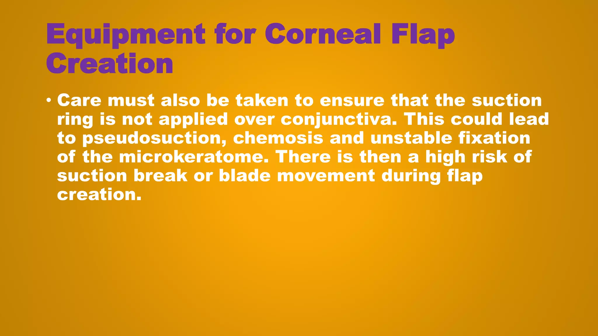 Equipment for Corneal Flap
Creation
• Care must also be taken to ensure that the suction
ring is not applied over conjunctiva. This could lead
to pseudosuction, chemosis and unstable fixation
of the microkeratome. There is then a high risk of
suction break or blade movement during flap
creation.
 