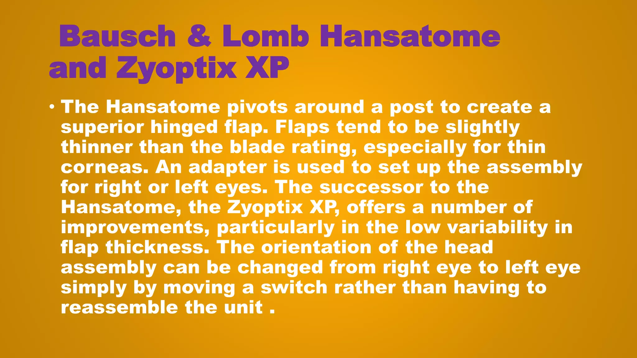 Bausch & Lomb Hansatome
and Zyoptix XP
• The Hansatome pivots around a post to create a
superior hinged flap. Flaps tend to be slightly
thinner than the blade rating, especially for thin
corneas. An adapter is used to set up the assembly
for right or left eyes. The successor to the
Hansatome, the Zyoptix XP, offers a number of
improvements, particularly in the low variability in
flap thickness. The orientation of the head
assembly can be changed from right eye to left eye
simply by moving a switch rather than having to
reassemble the unit .
 