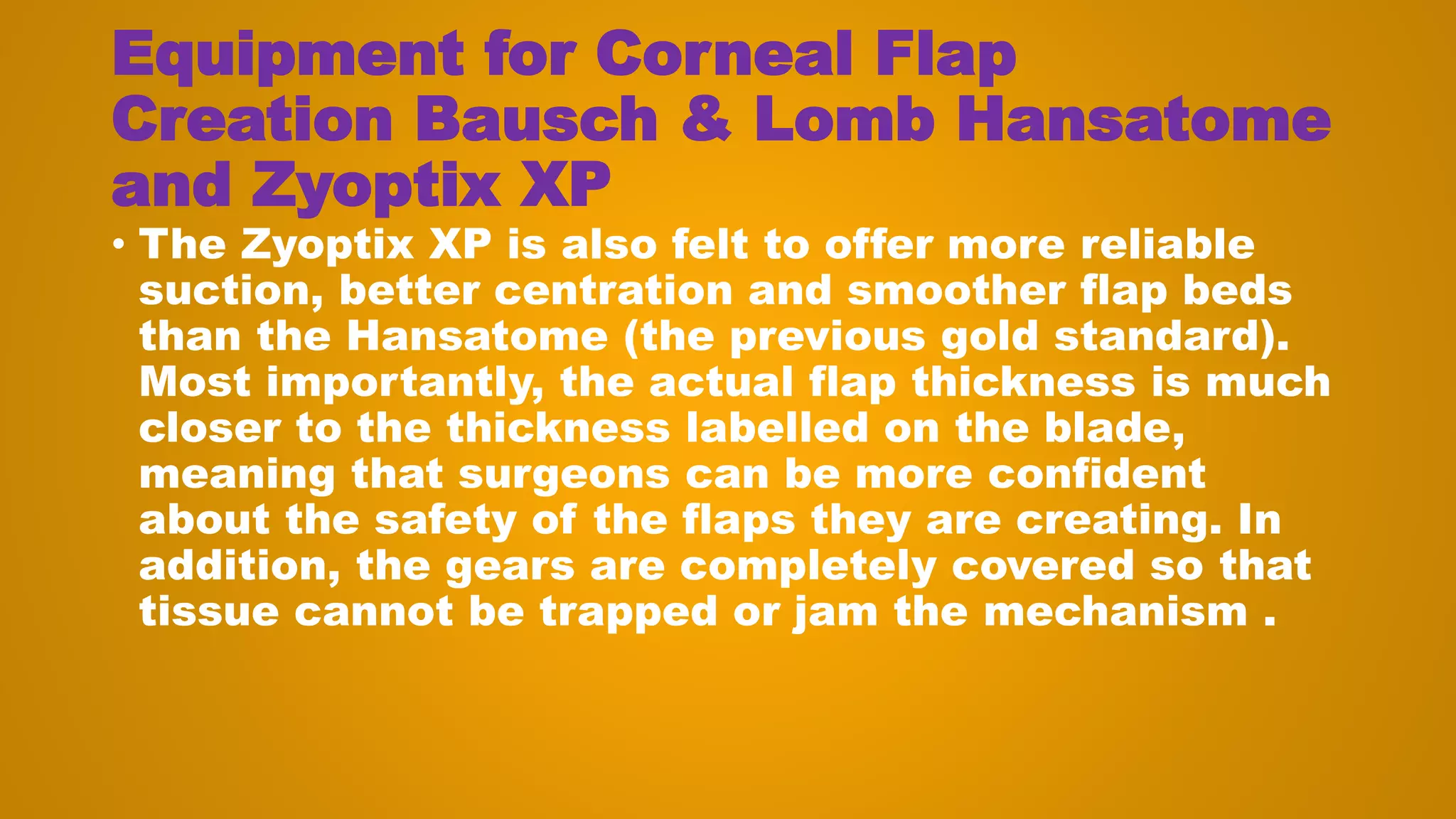 Equipment for Corneal Flap
Creation Bausch & Lomb Hansatome
and Zyoptix XP
• The Zyoptix XP is also felt to offer more reliable
suction, better centration and smoother flap beds
than the Hansatome (the previous gold standard).
Most importantly, the actual flap thickness is much
closer to the thickness labelled on the blade,
meaning that surgeons can be more confident
about the safety of the flaps they are creating. In
addition, the gears are completely covered so that
tissue cannot be trapped or jam the mechanism .
 