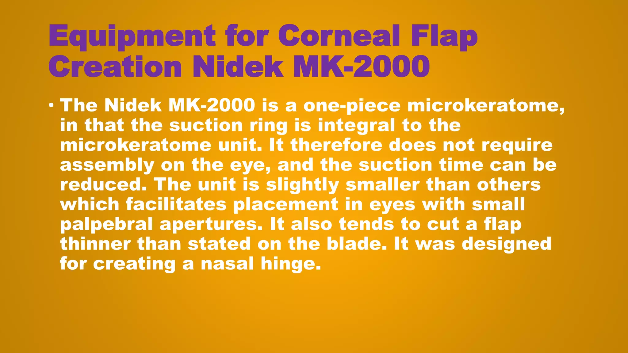 Equipment for Corneal Flap
Creation Nidek MK-2000
• The Nidek MK-2000 is a one-piece microkeratome,
in that the suction ring is integral to the
microkeratome unit. It therefore does not require
assembly on the eye, and the suction time can be
reduced. The unit is slightly smaller than others
which facilitates placement in eyes with small
palpebral apertures. It also tends to cut a flap
thinner than stated on the blade. It was designed
for creating a nasal hinge.
 