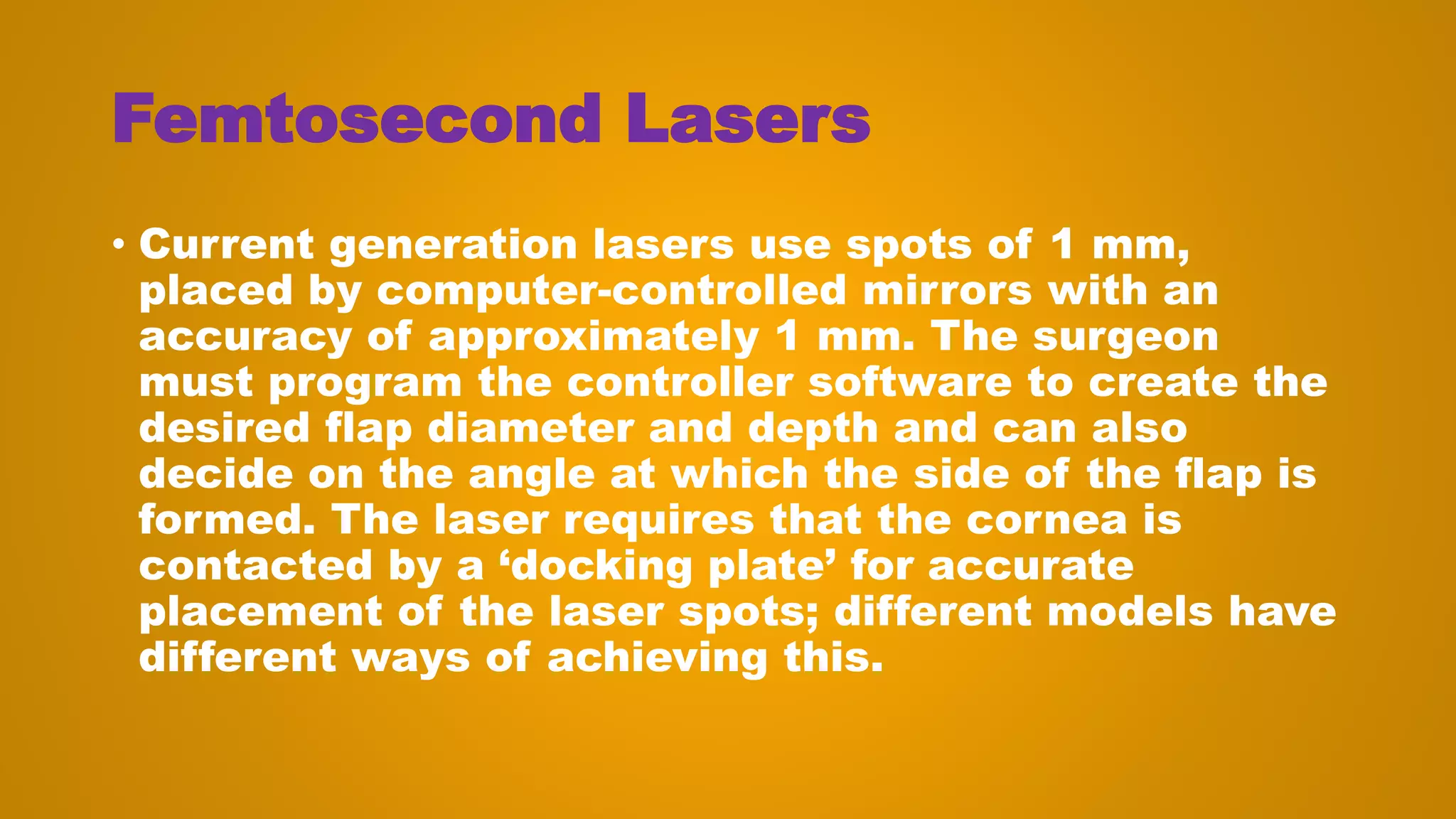 Femtosecond Lasers
• Current generation lasers use spots of 1 mm,
placed by computer-controlled mirrors with an
accuracy of approximately 1 mm. The surgeon
must program the controller software to create the
desired flap diameter and depth and can also
decide on the angle at which the side of the flap is
formed. The laser requires that the cornea is
contacted by a ‘docking plate’ for accurate
placement of the laser spots; different models have
different ways of achieving this.
 