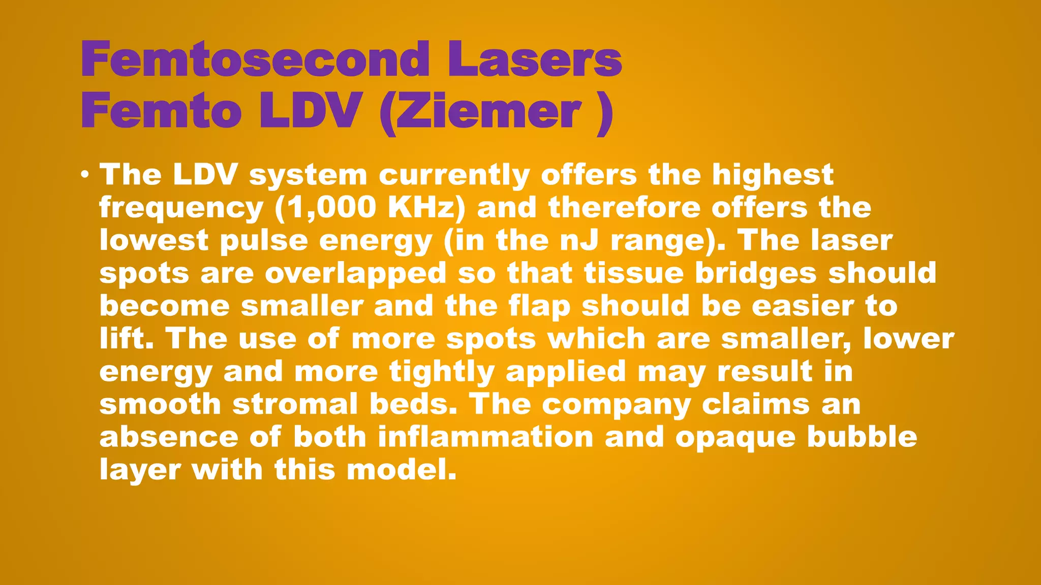 Femtosecond Lasers
Femto LDV (Ziemer )
• The LDV system currently offers the highest
frequency (1,000 KHz) and therefore offers the
lowest pulse energy (in the nJ range). The laser
spots are overlapped so that tissue bridges should
become smaller and the flap should be easier to
lift. The use of more spots which are smaller, lower
energy and more tightly applied may result in
smooth stromal beds. The company claims an
absence of both inflammation and opaque bubble
layer with this model.
 