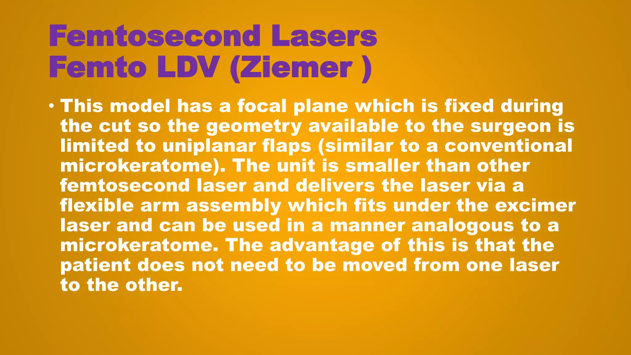 Femtosecond Lasers
Femto LDV (Ziemer )
• This model has a focal plane which is fixed during
the cut so the geometry available to the surgeon is
limited to uniplanar flaps (similar to a conventional
microkeratome). The unit is smaller than other
femtosecond laser and delivers the laser via a
flexible arm assembly which fits under the excimer
laser and can be used in a manner analogous to a
microkeratome. The advantage of this is that the
patient does not need to be moved from one laser
to the other.
 