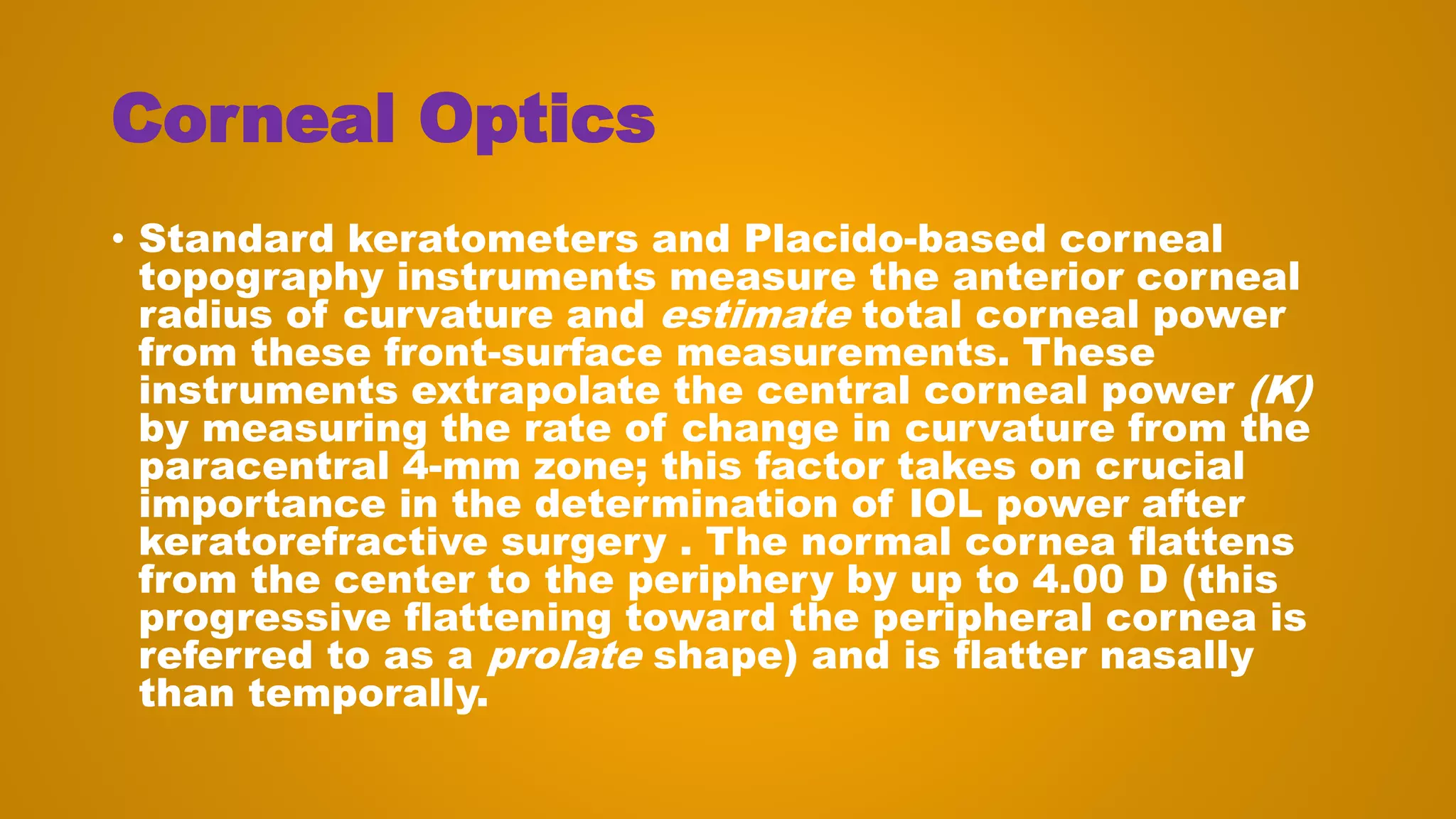 Corneal Optics
• Standard keratometers and Placido-based corneal
topography instruments measure the anterior corneal
radius of curvature and estimate total corneal power
from these front-surface measurements. These
instruments extrapolate the central corneal power (K)
by measuring the rate of change in curvature from the
paracentral 4-mm zone; this factor takes on crucial
importance in the determination of IOL power after
keratorefractive surgery . The normal cornea flattens
from the center to the periphery by up to 4.00 D (this
progressive flattening toward the peripheral cornea is
referred to as a prolate shape) and is flatter nasally
than temporally.
 
