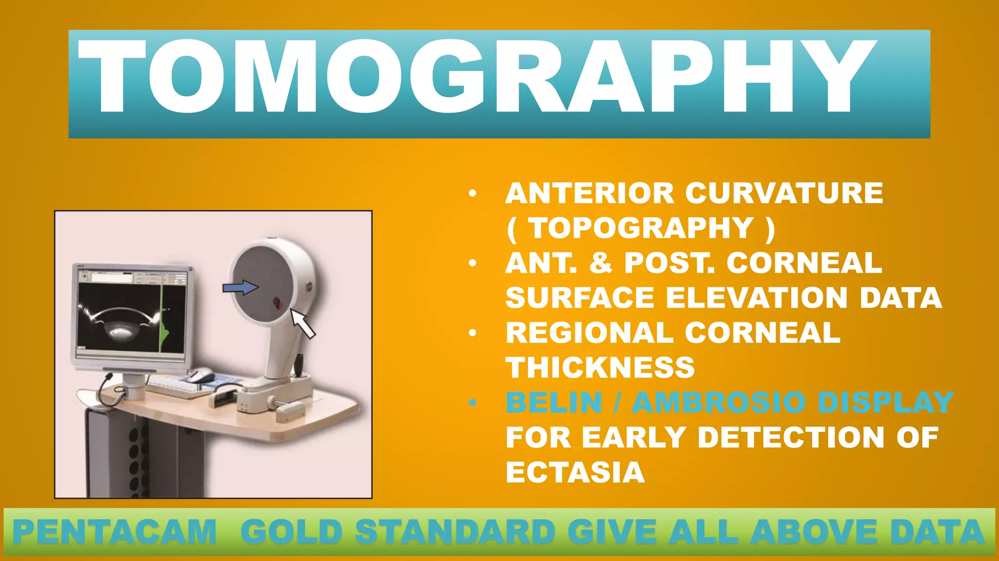 TOMOGRAPHY
• ANTERIOR CURVATURE
( TOPOGRAPHY )
• ANT. & POST. CORNEAL
SURFACE ELEVATION DATA
• REGIONAL CORNEAL
THICKNESS
• BELIN / AMBROSIO DISPLAY
FOR EARLY DETECTION OF
ECTASIA
PENTACAM GOLD STANDARD GIVE ALL ABOVE DATA
 