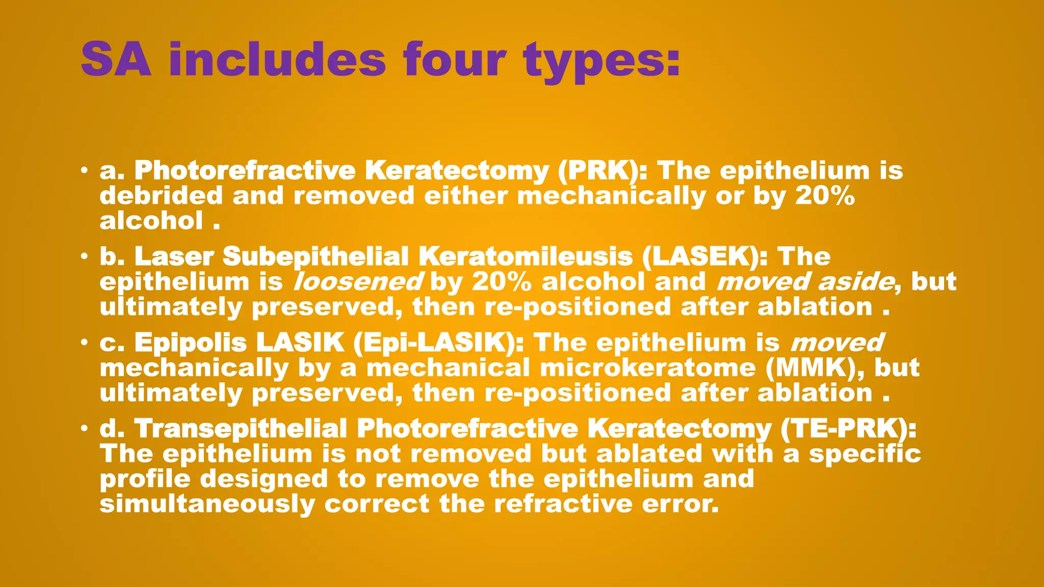 SA includes four types:
• a. Photorefractive Keratectomy (PRK): The epithelium is
debrided and removed either mechanically or by 20%
alcohol .
• b. Laser Subepithelial Keratomileusis (LASEK): The
epithelium is loosened by 20% alcohol and moved aside, but
ultimately preserved, then re-positioned after ablation .
• c. Epipolis LASIK (Epi-LASIK): The epithelium is moved
mechanically by a mechanical microkeratome (MMK), but
ultimately preserved, then re-positioned after ablation .
• d. Transepithelial Photorefractive Keratectomy (TE-PRK):
The epithelium is not removed but ablated with a specific
profile designed to remove the epithelium and
simultaneously correct the refractive error.
 