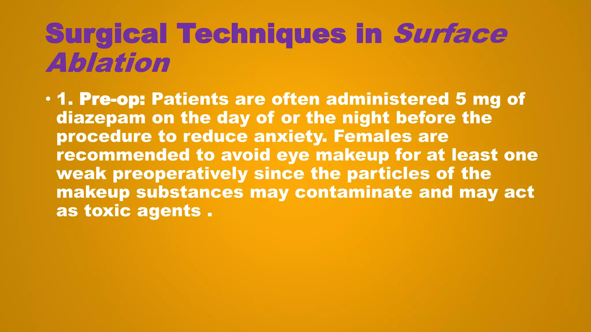 Surgical Techniques in Surface
Ablation
• 1. Pre-op: Patients are often administered 5 mg of
diazepam on the day of or the night before the
procedure to reduce anxiety. Females are
recommended to avoid eye makeup for at least one
weak preoperatively since the particles of the
makeup substances may contaminate and may act
as toxic agents .
 