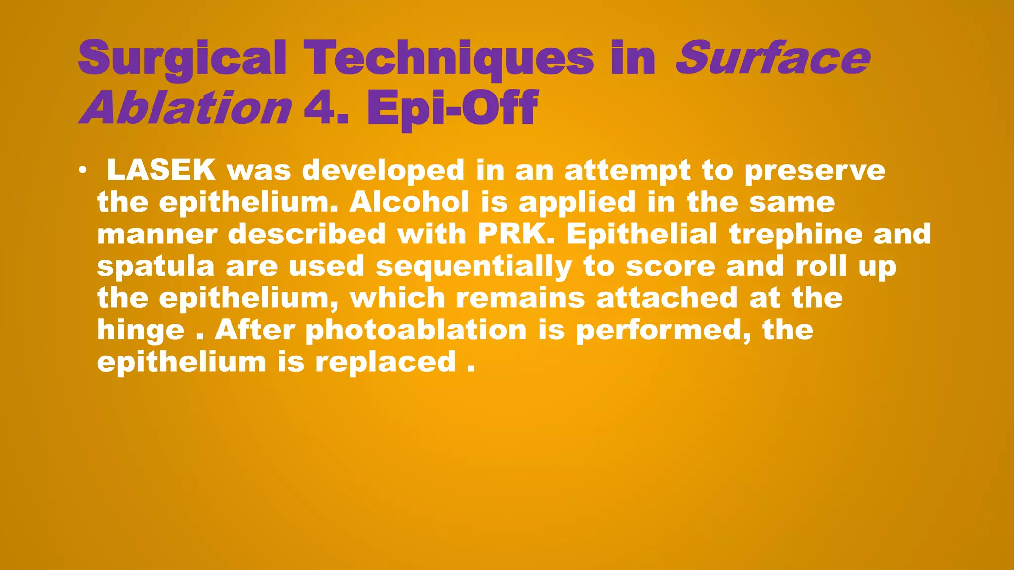 Surgical Techniques in Surface
Ablation 4. Epi-Off
• LASEK was developed in an attempt to preserve
the epithelium. Alcohol is applied in the same
manner described with PRK. Epithelial trephine and
spatula are used sequentially to score and roll up
the epithelium, which remains attached at the
hinge . After photoablation is performed, the
epithelium is replaced .
 
