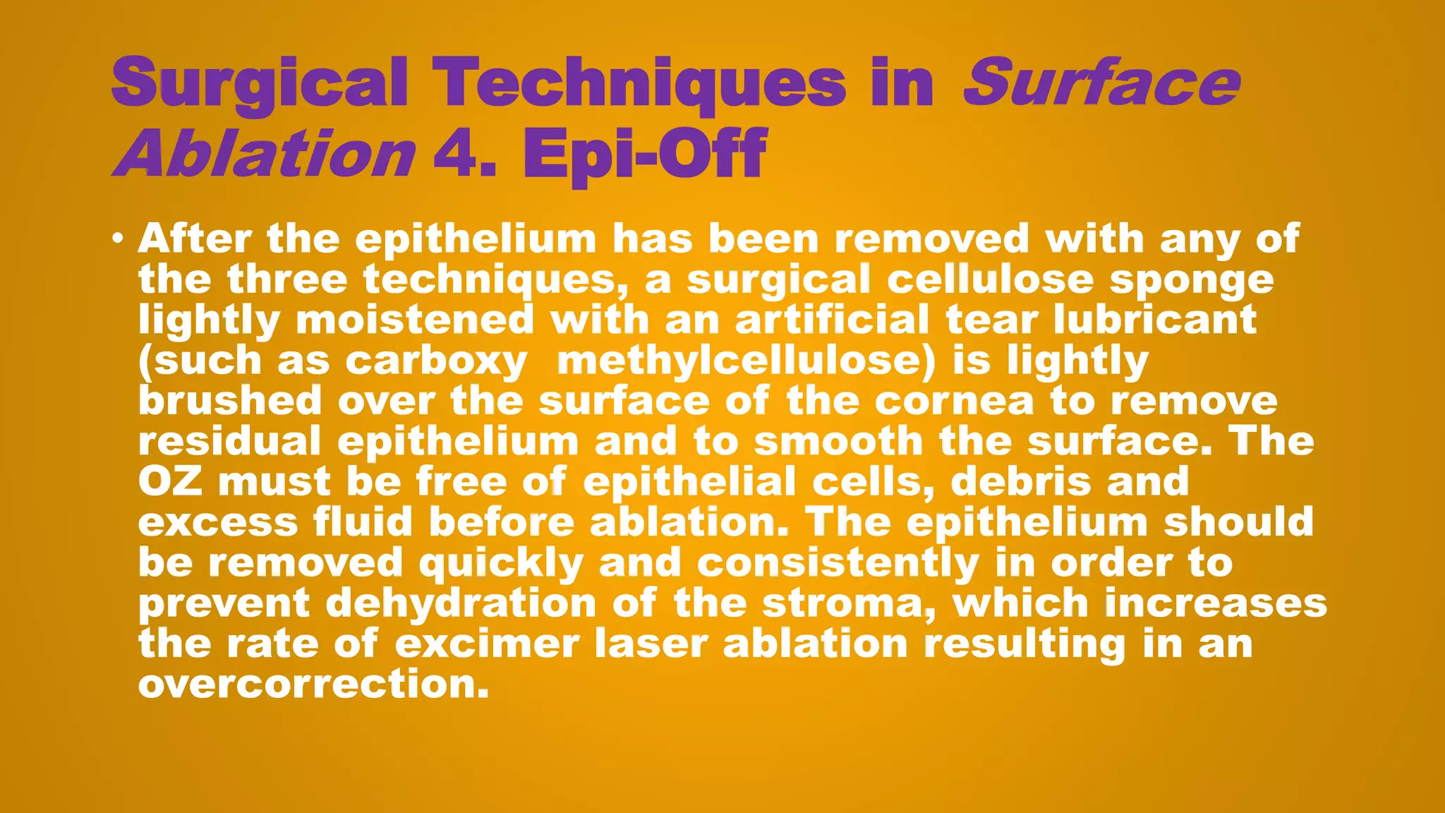 Surgical Techniques in Surface
Ablation 4. Epi-Off
• After the epithelium has been removed with any of
the three techniques, a surgical cellulose sponge
lightly moistened with an artificial tear lubricant
(such as carboxy methylcellulose) is lightly
brushed over the surface of the cornea to remove
residual epithelium and to smooth the surface. The
OZ must be free of epithelial cells, debris and
excess fluid before ablation. The epithelium should
be removed quickly and consistently in order to
prevent dehydration of the stroma, which increases
the rate of excimer laser ablation resulting in an
overcorrection.
 