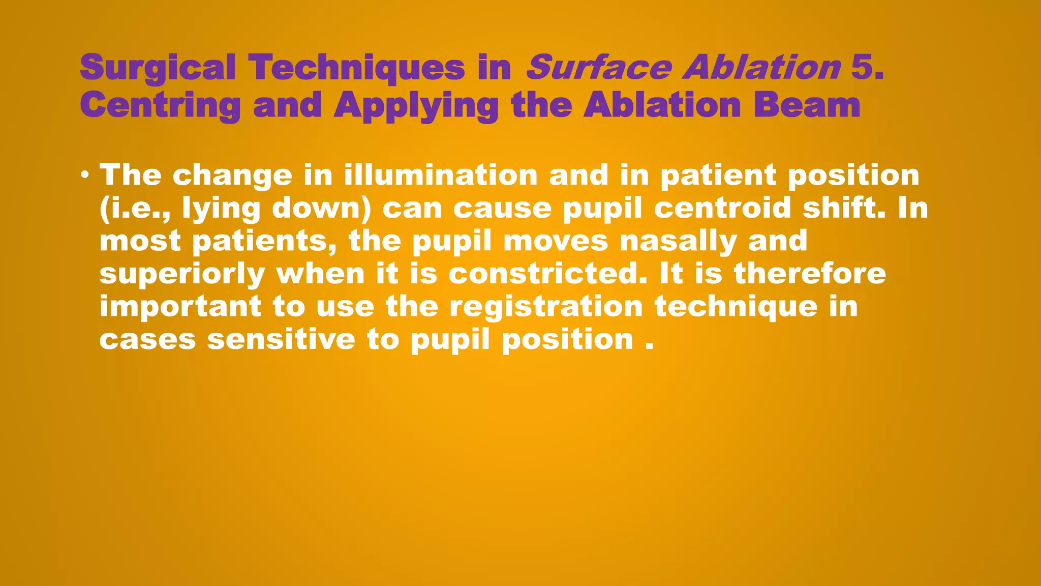 Surgical Techniques in Surface Ablation 5.
Centring and Applying the Ablation Beam
• The change in illumination and in patient position
(i.e., lying down) can cause pupil centroid shift. In
most patients, the pupil moves nasally and
superiorly when it is constricted. It is therefore
important to use the registration technique in
cases sensitive to pupil position .
 