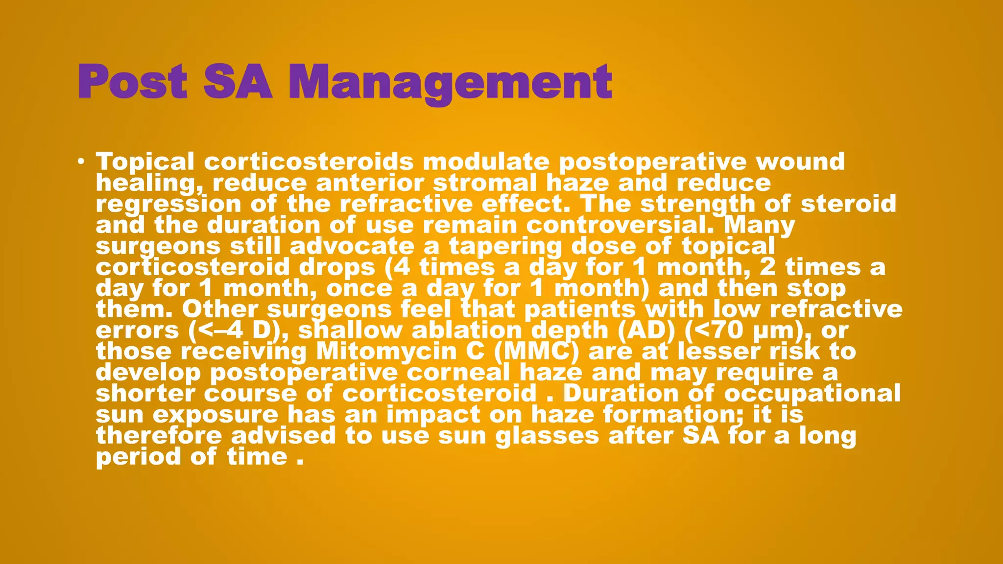 Post SA Management
• Topical corticosteroids modulate postoperative wound
healing, reduce anterior stromal haze and reduce
regression of the refractive effect. The strength of steroid
and the duration of use remain controversial. Many
surgeons still advocate a tapering dose of topical
corticosteroid drops (4 times a day for 1 month, 2 times a
day for 1 month, once a day for 1 month) and then stop
them. Other surgeons feel that patients with low refractive
errors (<–4 D), shallow ablation depth (AD) (<70 μm), or
those receiving Mitomycin C (MMC) are at lesser risk to
develop postoperative corneal haze and may require a
shorter course of corticosteroid . Duration of occupational
sun exposure has an impact on haze formation; it is
therefore advised to use sun glasses after SA for a long
period of time .
 