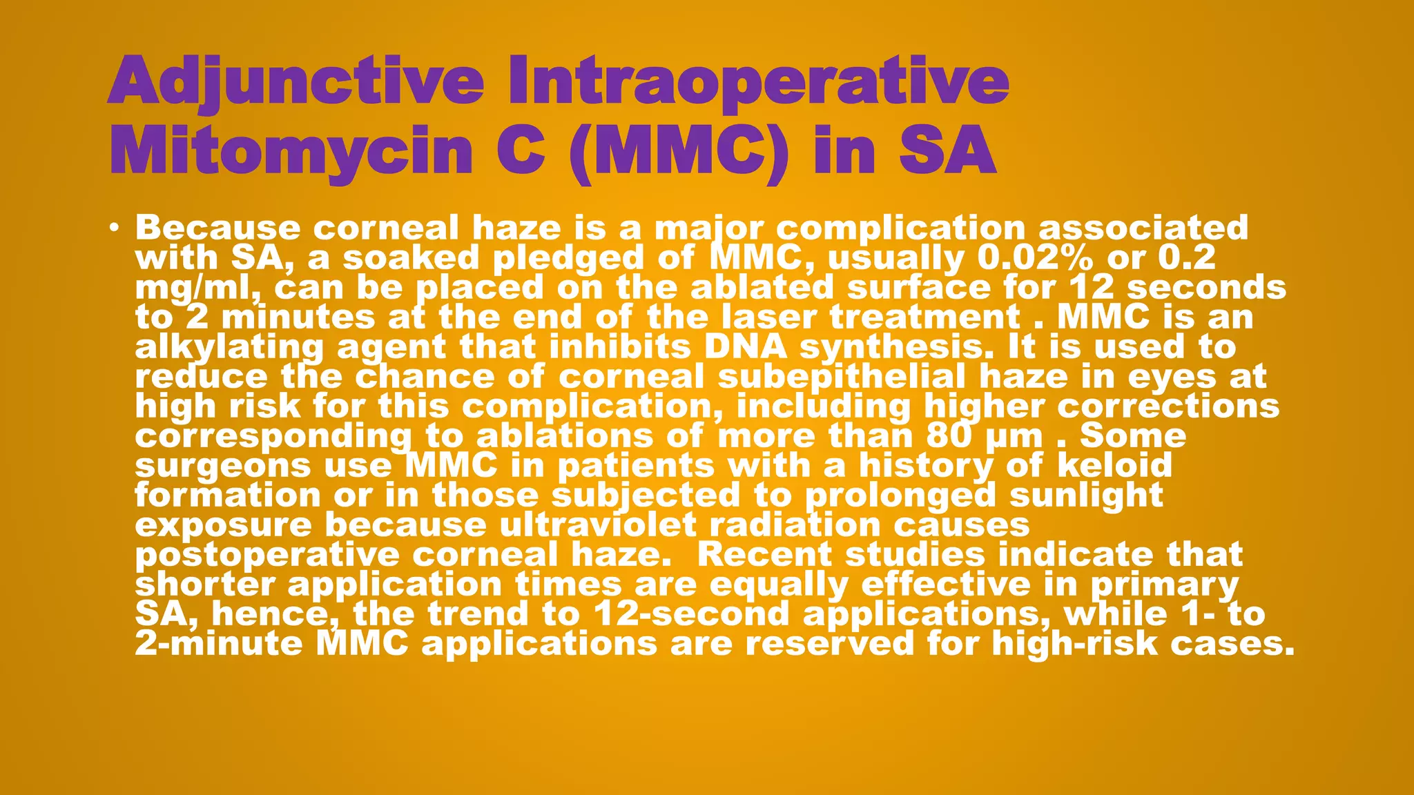 Adjunctive Intraoperative
Mitomycin C (MMC) in SA
• Because corneal haze is a major complication associated
with SA, a soaked pledged of MMC, usually 0.02% or 0.2
mg/ml, can be placed on the ablated surface for 12 seconds
to 2 minutes at the end of the laser treatment . MMC is an
alkylating agent that inhibits DNA synthesis. It is used to
reduce the chance of corneal subepithelial haze in eyes at
high risk for this complication, including higher corrections
corresponding to ablations of more than 80 μm . Some
surgeons use MMC in patients with a history of keloid
formation or in those subjected to prolonged sunlight
exposure because ultraviolet radiation causes
postoperative corneal haze. Recent studies indicate that
shorter application times are equally effective in primary
SA, hence, the trend to 12-second applications, while 1- to
2-minute MMC applications are reserved for high-risk cases.
 