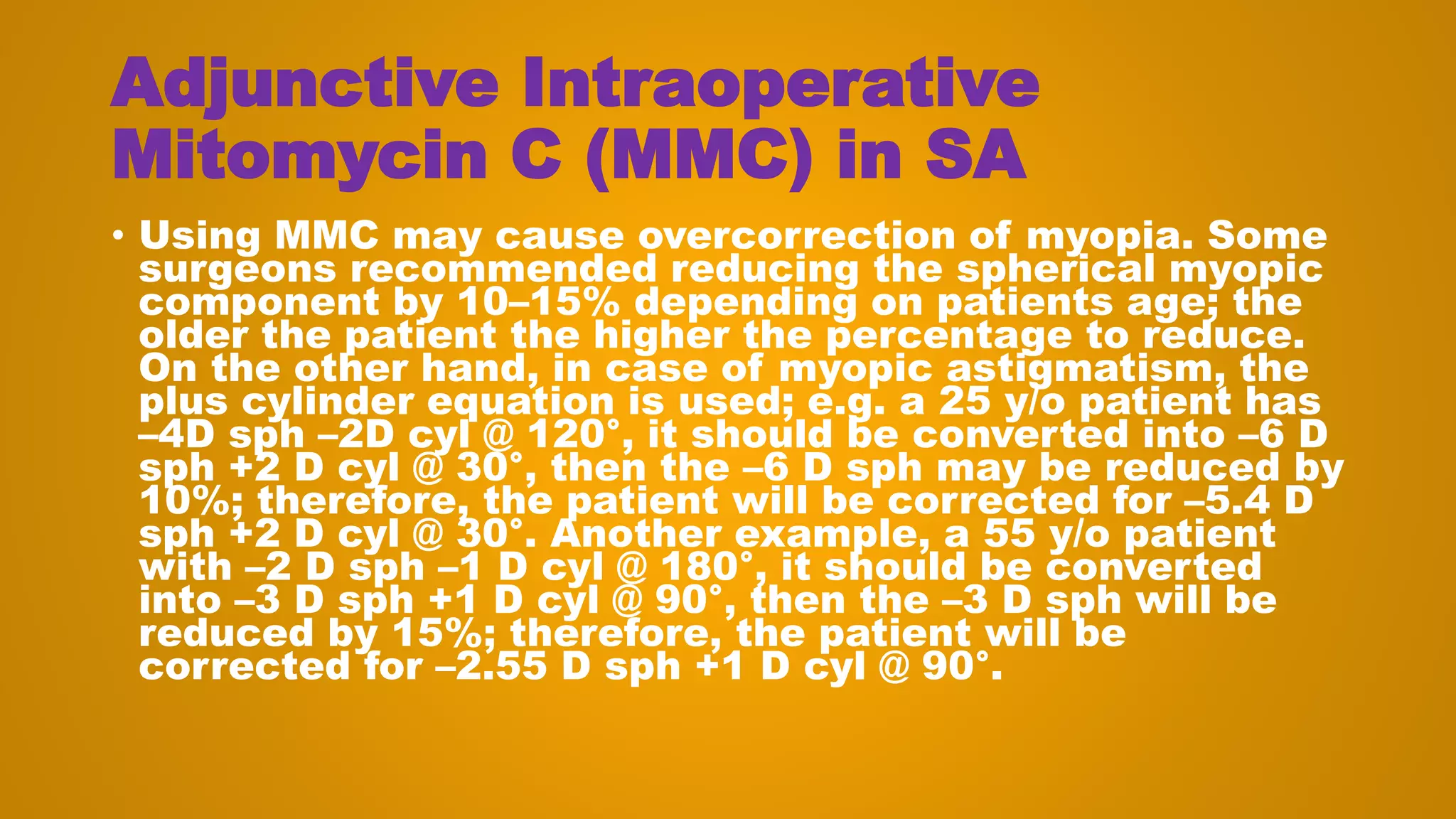 Adjunctive Intraoperative
Mitomycin C (MMC) in SA
• Using MMC may cause overcorrection of myopia. Some
surgeons recommended reducing the spherical myopic
component by 10–15% depending on patients age; the
older the patient the higher the percentage to reduce.
On the other hand, in case of myopic astigmatism, the
plus cylinder equation is used; e.g. a 25 y/o patient has
–4D sph –2D cyl @ 120°, it should be converted into –6 D
sph +2 D cyl @ 30°, then the –6 D sph may be reduced by
10%; therefore, the patient will be corrected for –5.4 D
sph +2 D cyl @ 30°. Another example, a 55 y/o patient
with –2 D sph –1 D cyl @ 180°, it should be converted
into –3 D sph +1 D cyl @ 90°, then the –3 D sph will be
reduced by 15%; therefore, the patient will be
corrected for –2.55 D sph +1 D cyl @ 90°.
 