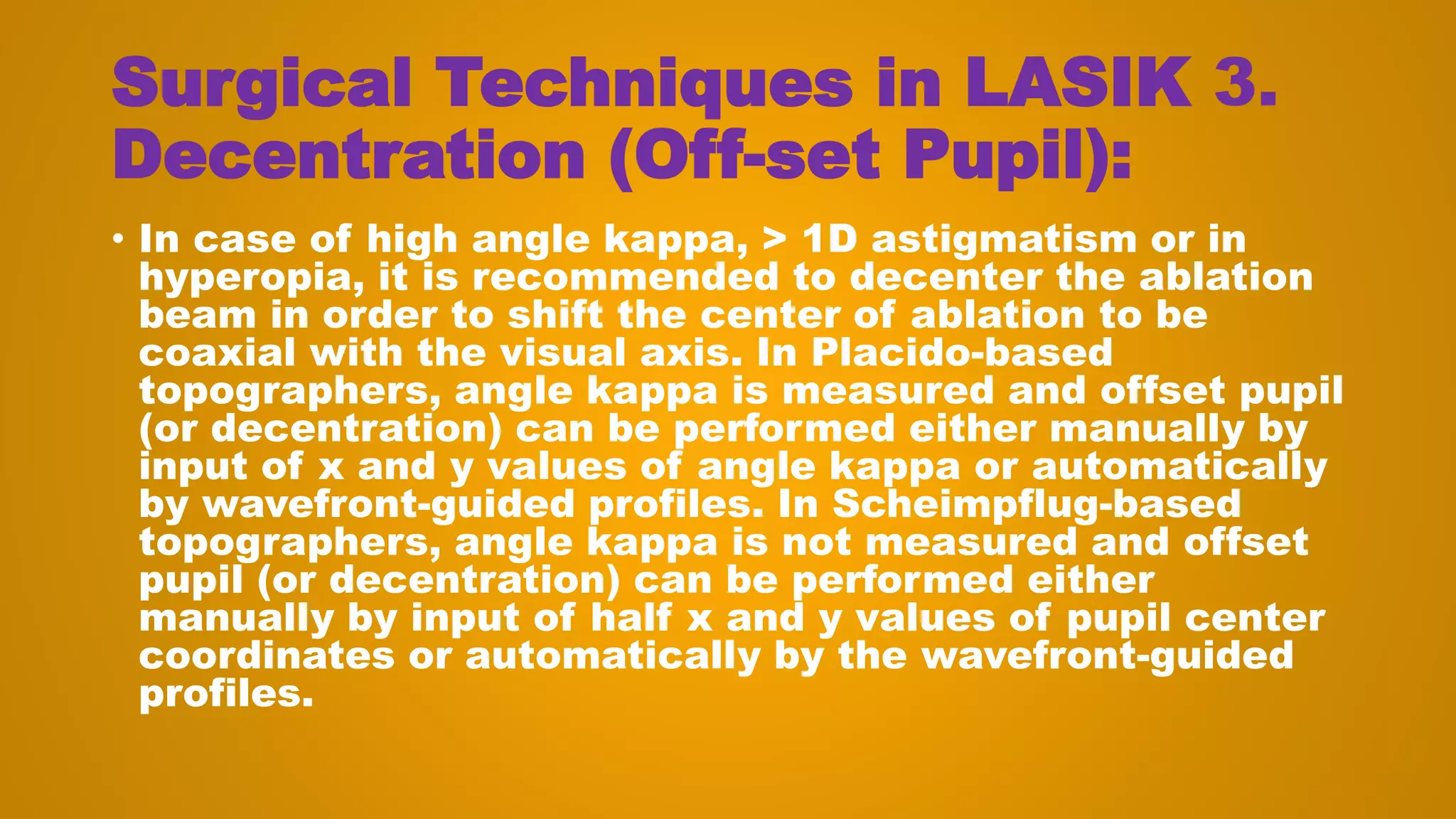 Surgical Techniques in LASIK 3.
Decentration (Off-set Pupil):
• In case of high angle kappa, > 1D astigmatism or in
hyperopia, it is recommended to decenter the ablation
beam in order to shift the center of ablation to be
coaxial with the visual axis. In Placido-based
topographers, angle kappa is measured and offset pupil
(or decentration) can be performed either manually by
input of x and y values of angle kappa or automatically
by wavefront-guided profiles. In Scheimpflug-based
topographers, angle kappa is not measured and offset
pupil (or decentration) can be performed either
manually by input of half x and y values of pupil center
coordinates or automatically by the wavefront-guided
profiles.
 