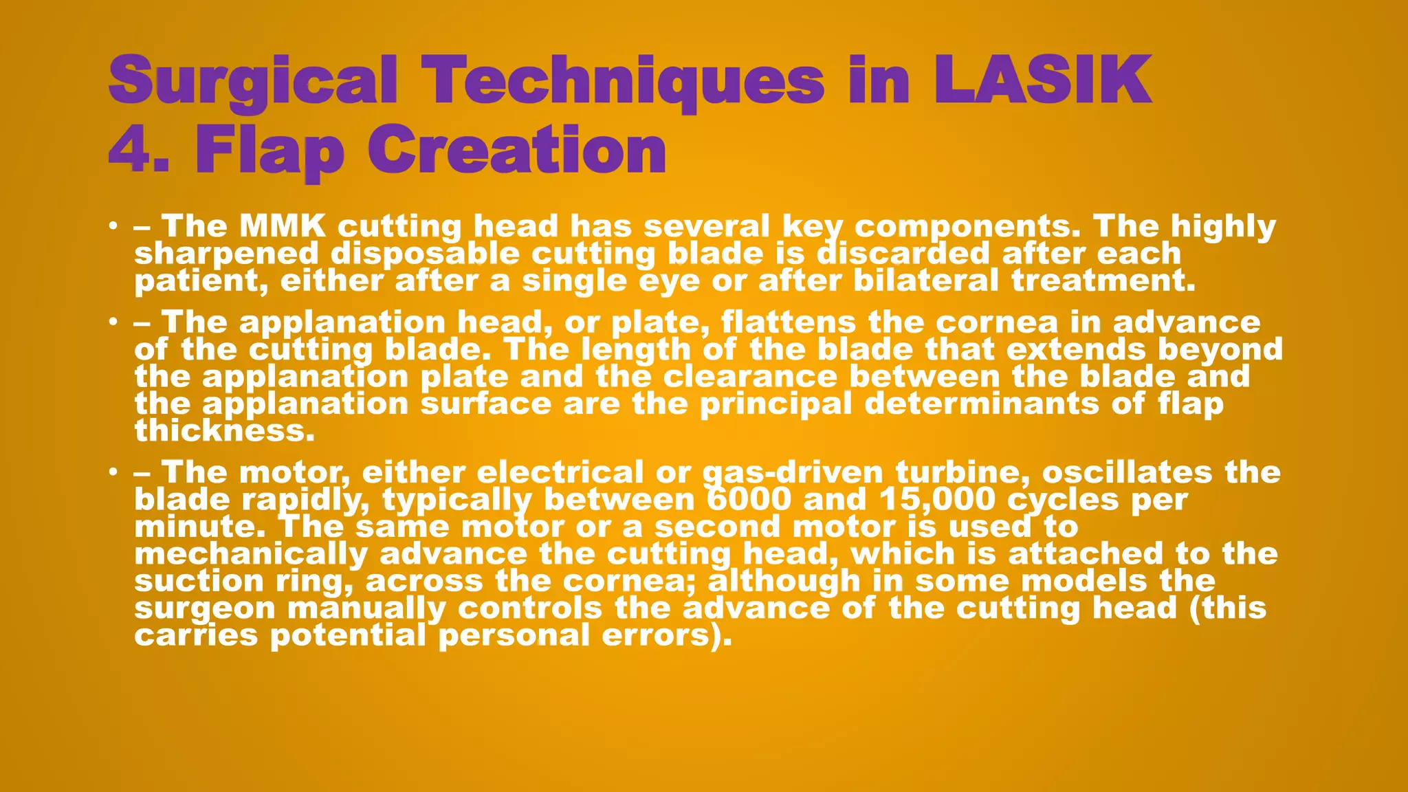 Surgical Techniques in LASIK
4. Flap Creation
• – The MMK cutting head has several key components. The highly
sharpened disposable cutting blade is discarded after each
patient, either after a single eye or after bilateral treatment.
• – The applanation head, or plate, flattens the cornea in advance
of the cutting blade. The length of the blade that extends beyond
the applanation plate and the clearance between the blade and
the applanation surface are the principal determinants of flap
thickness.
• – The motor, either electrical or gas-driven turbine, oscillates the
blade rapidly, typically between 6000 and 15,000 cycles per
minute. The same motor or a second motor is used to
mechanically advance the cutting head, which is attached to the
suction ring, across the cornea; although in some models the
surgeon manually controls the advance of the cutting head (this
carries potential personal errors).
 